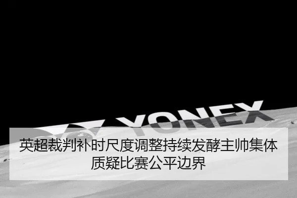 英超裁判补时尺度调整持续发酵主帅集体质疑比赛公平边界
